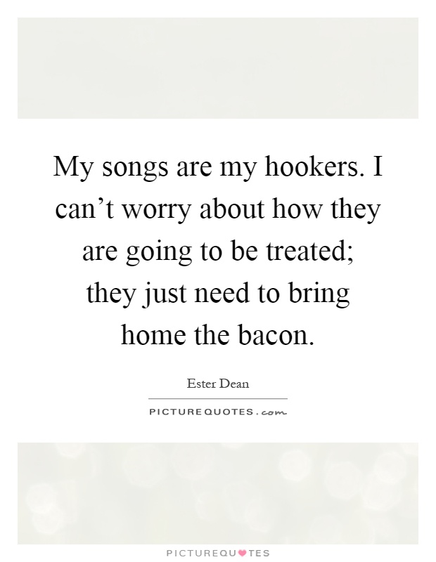 My songs are my hookers. I can't worry about how they are going to be treated; they just need to bring home the bacon Picture Quote #1