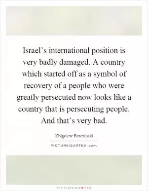 Israel’s international position is very badly damaged. A country which started off as a symbol of recovery of a people who were greatly persecuted now looks like a country that is persecuting people. And that’s very bad Picture Quote #1