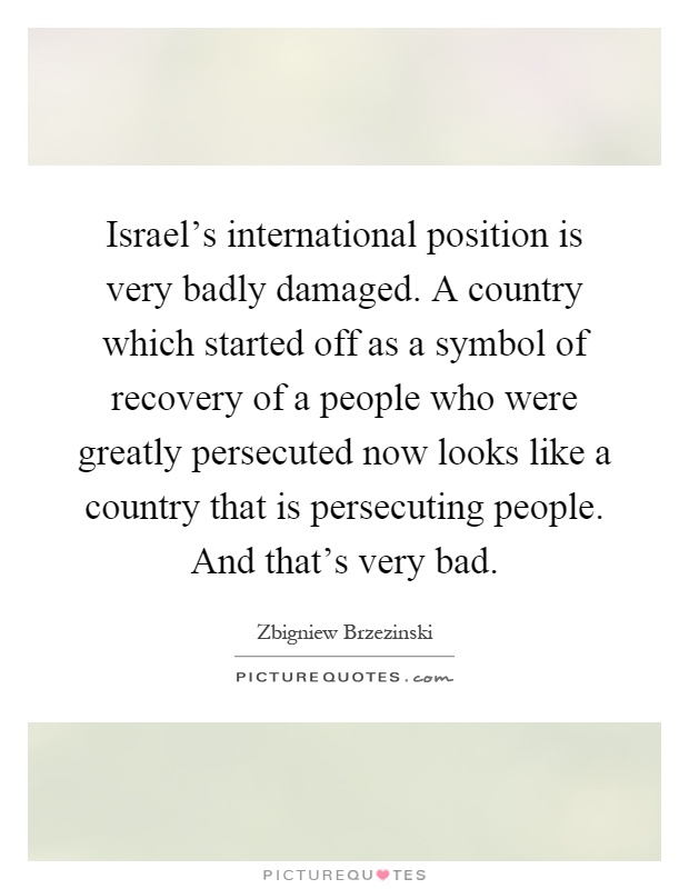 Israel's international position is very badly damaged. A country which started off as a symbol of recovery of a people who were greatly persecuted now looks like a country that is persecuting people. And that's very bad Picture Quote #1