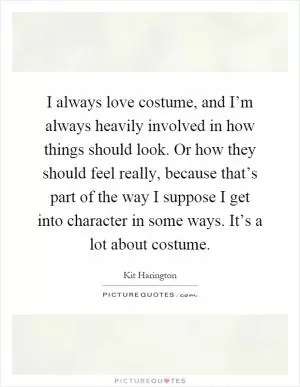 I always love costume, and I’m always heavily involved in how things should look. Or how they should feel really, because that’s part of the way I suppose I get into character in some ways. It’s a lot about costume Picture Quote #1