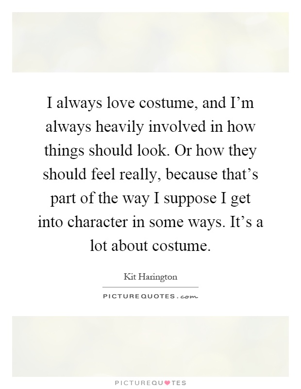 I always love costume, and I'm always heavily involved in how things should look. Or how they should feel really, because that's part of the way I suppose I get into character in some ways. It's a lot about costume Picture Quote #1