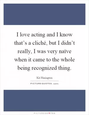 I love acting and I know that’s a cliché, but I didn’t really, I was very naïve when it came to the whole being recognized thing Picture Quote #1