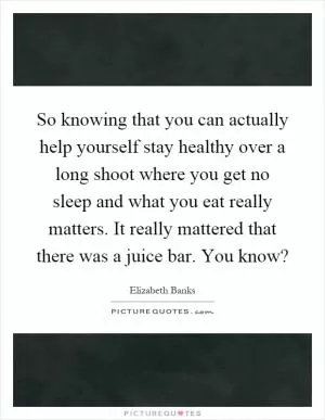 So knowing that you can actually help yourself stay healthy over a long shoot where you get no sleep and what you eat really matters. It really mattered that there was a juice bar. You know? Picture Quote #1