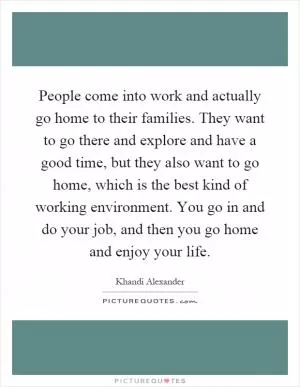 People come into work and actually go home to their families. They want to go there and explore and have a good time, but they also want to go home, which is the best kind of working environment. You go in and do your job, and then you go home and enjoy your life Picture Quote #1