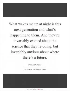 What wakes me up at night is this next generation and what’s happening to them. And they’re invariably excited about the science that they’re doing, but invariably anxious about where there’s a future Picture Quote #1