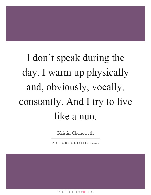 I don't speak during the day. I warm up physically and, obviously, vocally, constantly. And I try to live like a nun Picture Quote #1