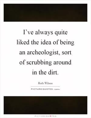 I’ve always quite liked the idea of being an archeologist, sort of scrubbing around in the dirt Picture Quote #1