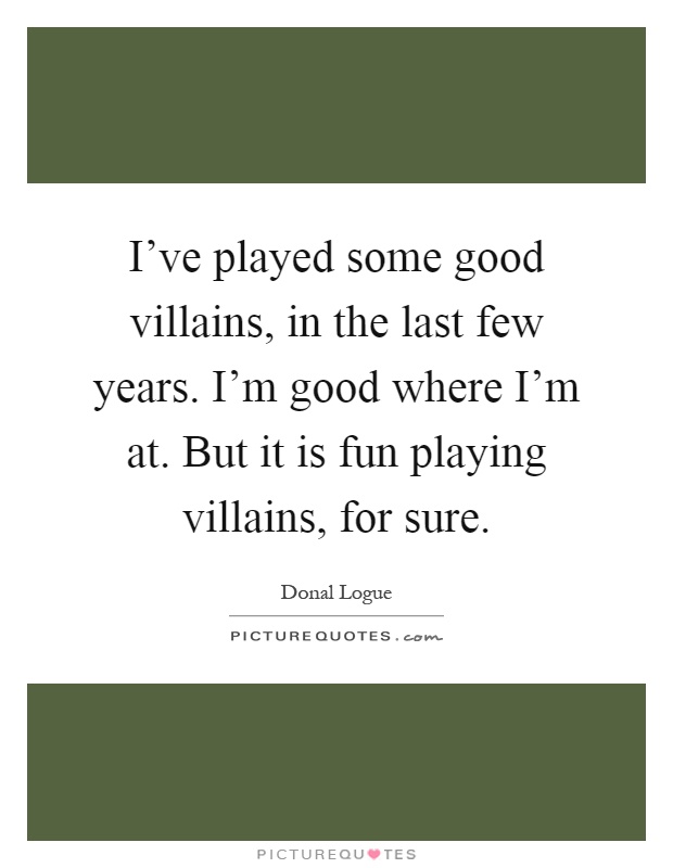 I've played some good villains, in the last few years. I'm good where I'm at. But it is fun playing villains, for sure Picture Quote #1