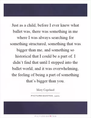 Just as a child, before I ever knew what ballet was, there was something in me where I was always searching for something structured, something that was bigger than me, and something so historical that I could be a part of. I didn’t find that until I stepped into the ballet world, and it was overwhelming, the feeling of being a part of something that’s bigger than you Picture Quote #1