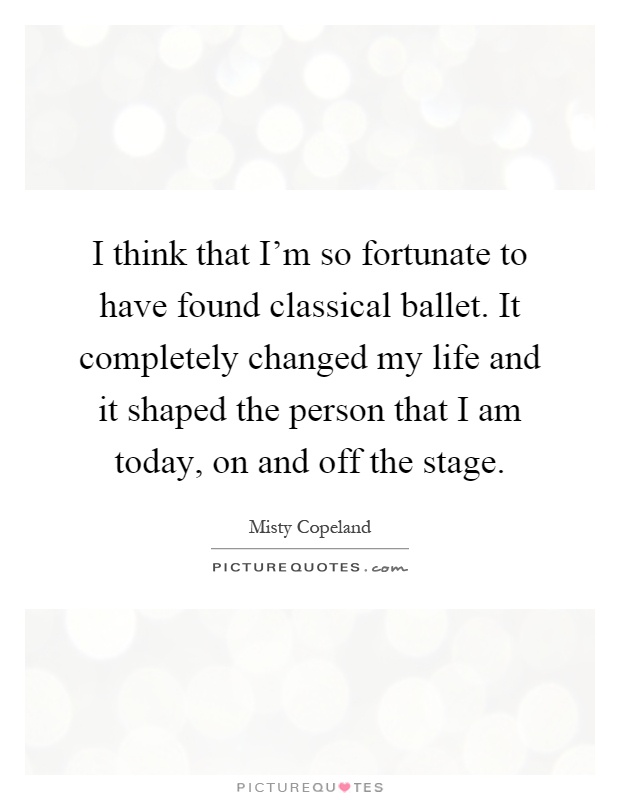 I think that I'm so fortunate to have found classical ballet. It completely changed my life and it shaped the person that I am today, on and off the stage Picture Quote #1