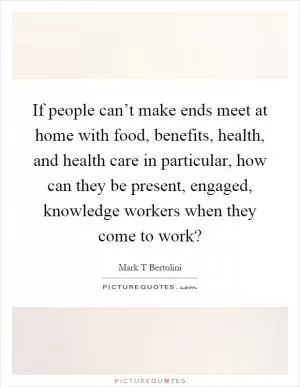If people can’t make ends meet at home with food, benefits, health, and health care in particular, how can they be present, engaged, knowledge workers when they come to work? Picture Quote #1