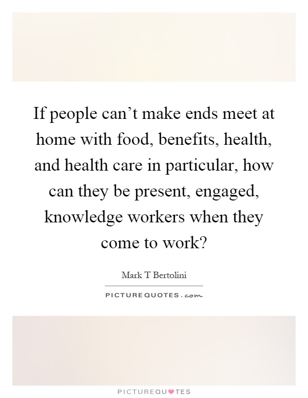 If people can't make ends meet at home with food, benefits, health, and health care in particular, how can they be present, engaged, knowledge workers when they come to work? Picture Quote #1