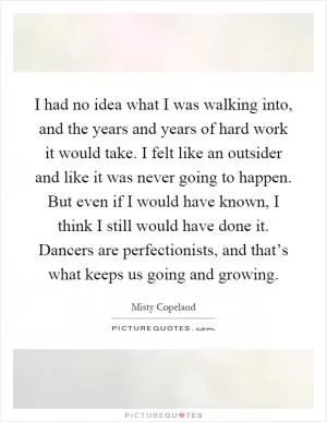 I had no idea what I was walking into, and the years and years of hard work it would take. I felt like an outsider and like it was never going to happen. But even if I would have known, I think I still would have done it. Dancers are perfectionists, and that’s what keeps us going and growing Picture Quote #1