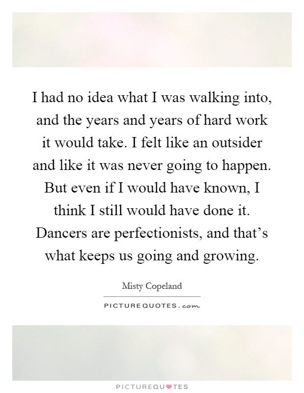 I had no idea what I was walking into, and the years and years of hard work it would take. I felt like an outsider and like it was never going to happen. But even if I would have known, I think I still would have done it. Dancers are perfectionists, and that's what keeps us going and growing Picture Quote #1