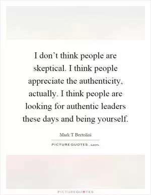 I don’t think people are skeptical. I think people appreciate the authenticity, actually. I think people are looking for authentic leaders these days and being yourself Picture Quote #1