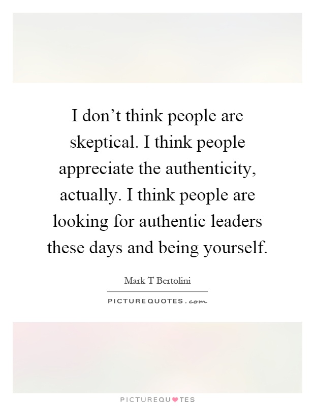 I don't think people are skeptical. I think people appreciate the authenticity, actually. I think people are looking for authentic leaders these days and being yourself Picture Quote #1