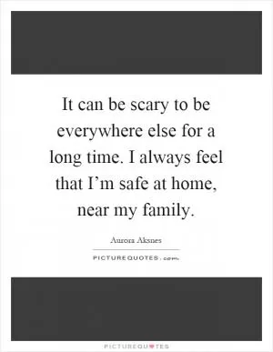 It can be scary to be everywhere else for a long time. I always feel that I’m safe at home, near my family Picture Quote #1
