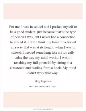 For me, I was in school and I pushed myself to be a good student, just because that’s the type of person I was, but I never had a connection to any of it. I don’t think my brain functioned in a way that was at its height, when I was in school. I needed something like art to really value the way my mind works. I wasn’t reaching my full potential by sitting in a classroom and reading from a book. My mind didn’t work that way Picture Quote #1