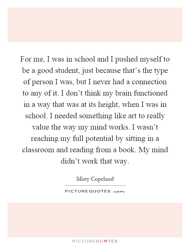 For me, I was in school and I pushed myself to be a good student, just because that's the type of person I was, but I never had a connection to any of it. I don't think my brain functioned in a way that was at its height, when I was in school. I needed something like art to really value the way my mind works. I wasn't reaching my full potential by sitting in a classroom and reading from a book. My mind didn't work that way Picture Quote #1