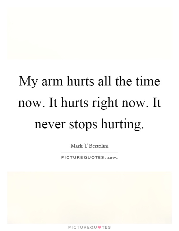 My arm hurts all the time now. It hurts right now. It never stops hurting Picture Quote #1