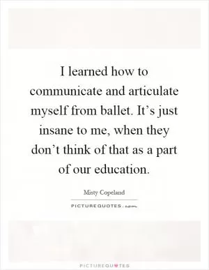 I learned how to communicate and articulate myself from ballet. It’s just insane to me, when they don’t think of that as a part of our education Picture Quote #1