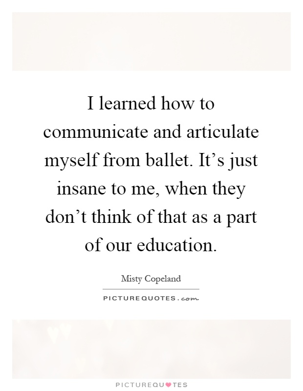I learned how to communicate and articulate myself from ballet. It's just insane to me, when they don't think of that as a part of our education Picture Quote #1