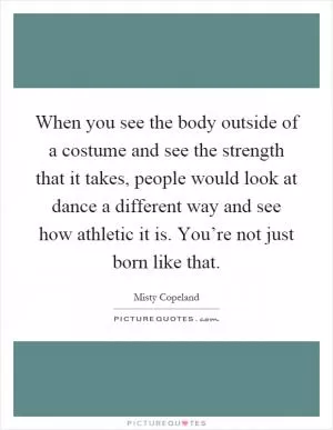 When you see the body outside of a costume and see the strength that it takes, people would look at dance a different way and see how athletic it is. You’re not just born like that Picture Quote #1