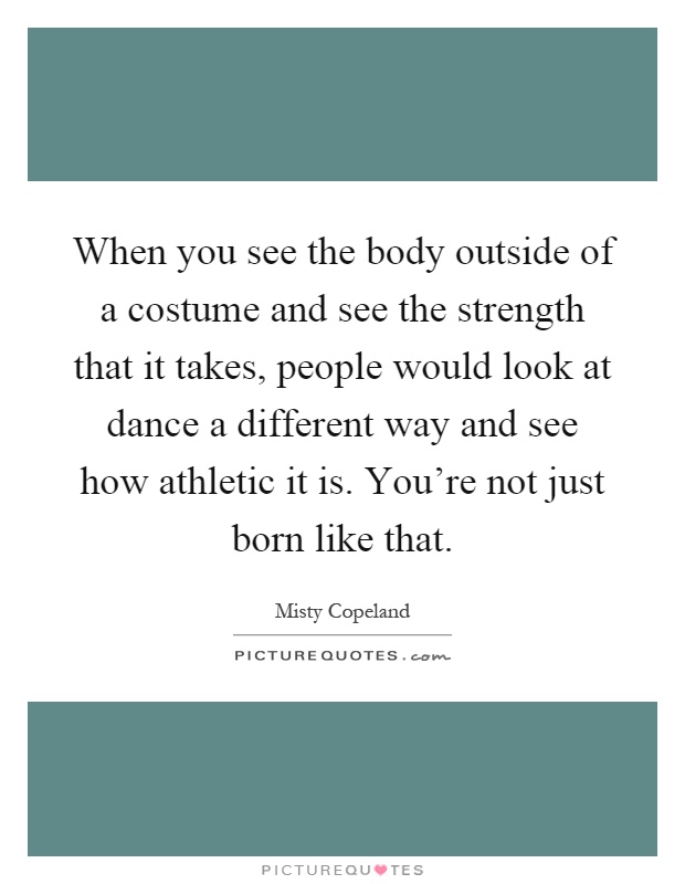 When you see the body outside of a costume and see the strength that it takes, people would look at dance a different way and see how athletic it is. You're not just born like that Picture Quote #1