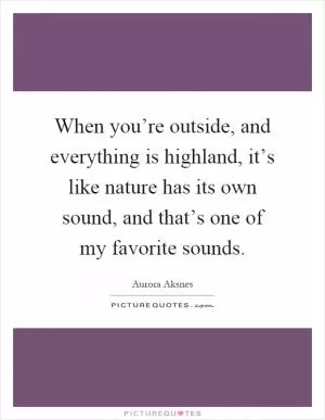 When you’re outside, and everything is highland, it’s like nature has its own sound, and that’s one of my favorite sounds Picture Quote #1