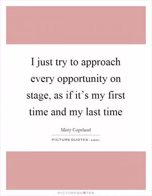 I just try to approach every opportunity on stage, as if it’s my first time and my last time Picture Quote #1