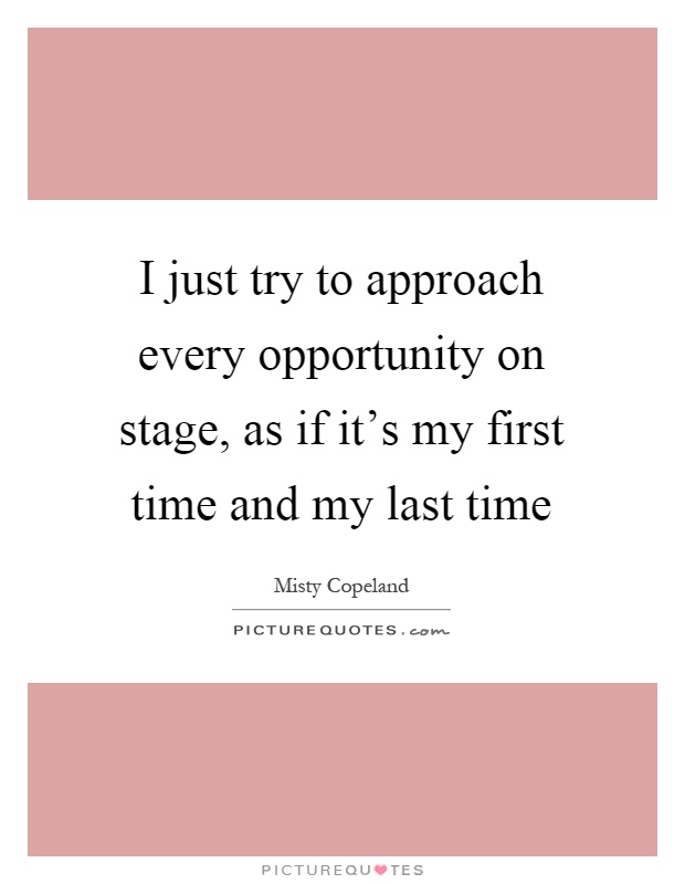 I just try to approach every opportunity on stage, as if it's my first time and my last time Picture Quote #1
