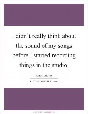 I didn’t really think about the sound of my songs before I started recording things in the studio Picture Quote #1