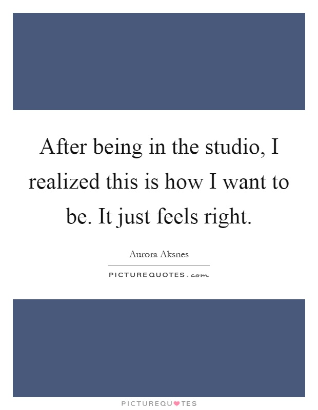 After being in the studio, I realized this is how I want to be. It just feels right Picture Quote #1