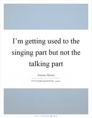 I’m getting used to the singing part but not the talking part Picture Quote #1