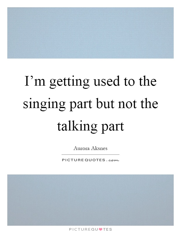 I'm getting used to the singing part but not the talking part Picture Quote #1