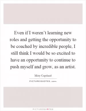 Even if I weren’t learning new roles and getting the opportunity to be coached by incredible people, I still think I would be so excited to have an opportunity to continue to push myself and grow, as an artist Picture Quote #1