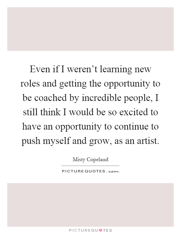 Even if I weren't learning new roles and getting the opportunity to be coached by incredible people, I still think I would be so excited to have an opportunity to continue to push myself and grow, as an artist Picture Quote #1