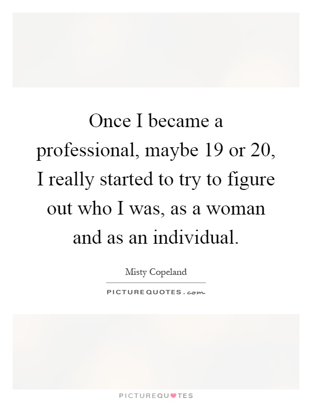 Once I became a professional, maybe 19 or 20, I really started to try to figure out who I was, as a woman and as an individual Picture Quote #1