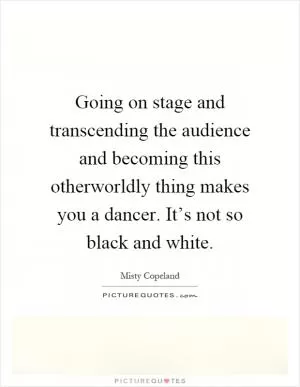 Going on stage and transcending the audience and becoming this otherworldly thing makes you a dancer. It’s not so black and white Picture Quote #1
