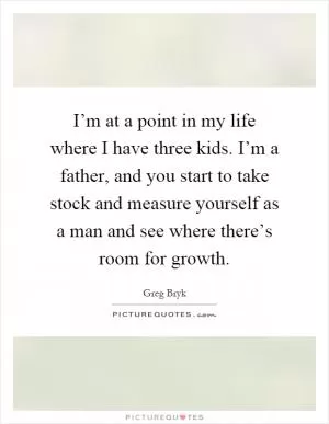I’m at a point in my life where I have three kids. I’m a father, and you start to take stock and measure yourself as a man and see where there’s room for growth Picture Quote #1