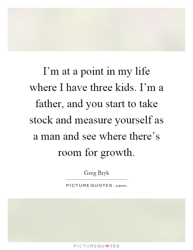 I'm at a point in my life where I have three kids. I'm a father, and you start to take stock and measure yourself as a man and see where there's room for growth Picture Quote #1