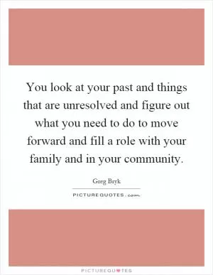 You look at your past and things that are unresolved and figure out what you need to do to move forward and fill a role with your family and in your community Picture Quote #1