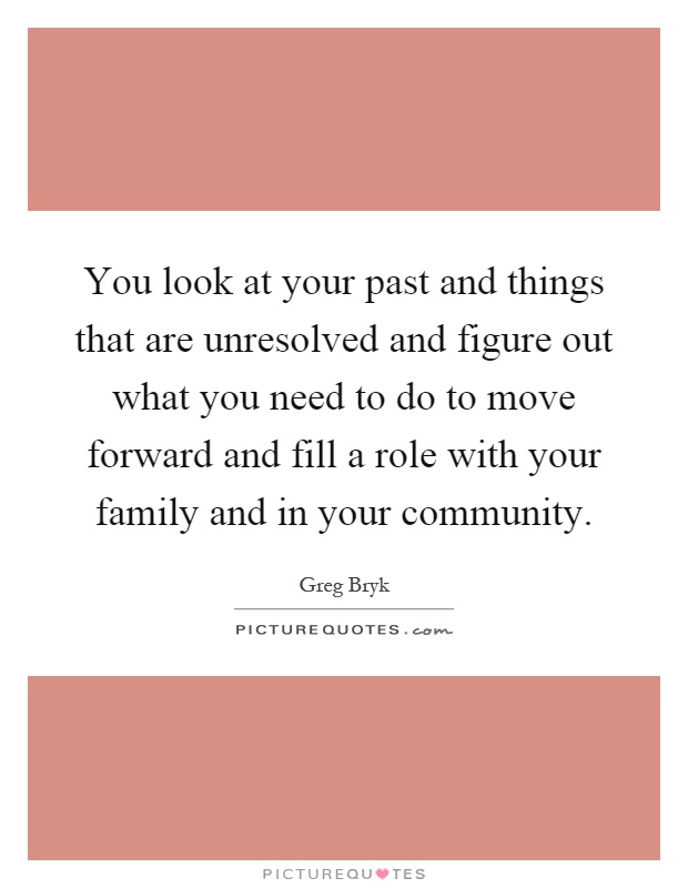 You look at your past and things that are unresolved and figure out what you need to do to move forward and fill a role with your family and in your community Picture Quote #1