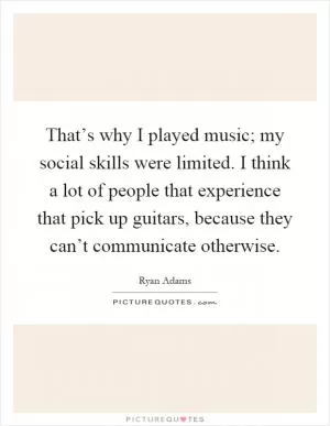 That’s why I played music; my social skills were limited. I think a lot of people that experience that pick up guitars, because they can’t communicate otherwise Picture Quote #1