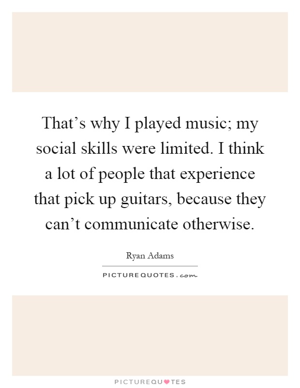 That's why I played music; my social skills were limited. I think a lot of people that experience that pick up guitars, because they can't communicate otherwise Picture Quote #1