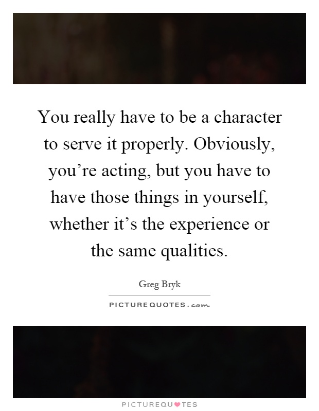 You really have to be a character to serve it properly. Obviously, you're acting, but you have to have those things in yourself, whether it's the experience or the same qualities Picture Quote #1