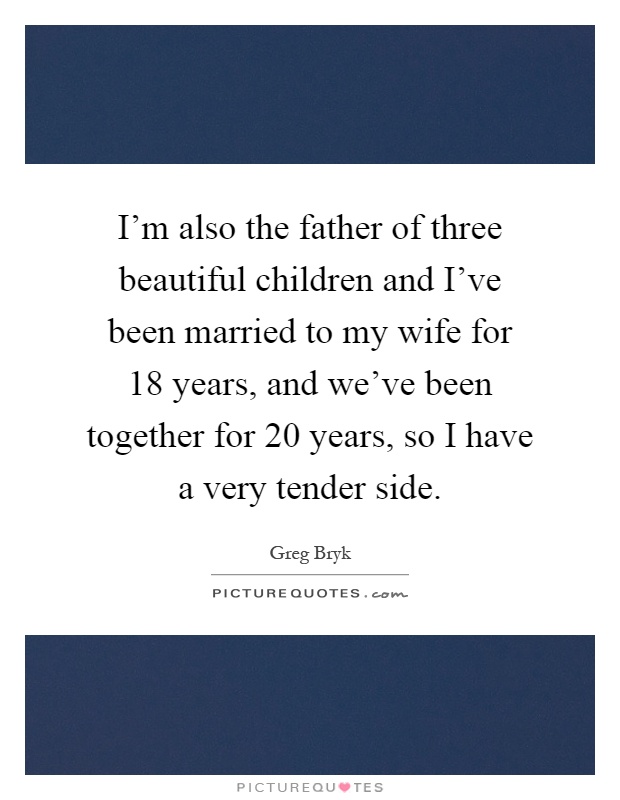 I'm also the father of three beautiful children and I've been married to my wife for 18 years, and we've been together for 20 years, so I have a very tender side Picture Quote #1