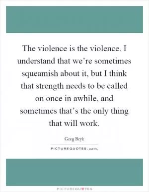 The violence is the violence. I understand that we’re sometimes squeamish about it, but I think that strength needs to be called on once in awhile, and sometimes that’s the only thing that will work Picture Quote #1