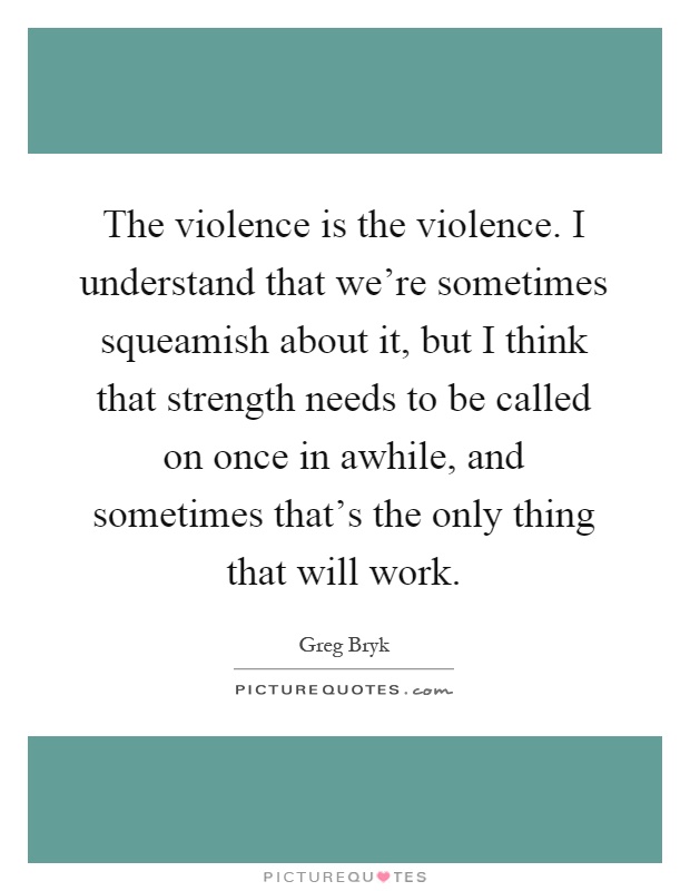 The violence is the violence. I understand that we're sometimes squeamish about it, but I think that strength needs to be called on once in awhile, and sometimes that's the only thing that will work Picture Quote #1