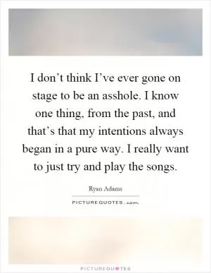 I don’t think I’ve ever gone on stage to be an asshole. I know one thing, from the past, and that’s that my intentions always began in a pure way. I really want to just try and play the songs Picture Quote #1